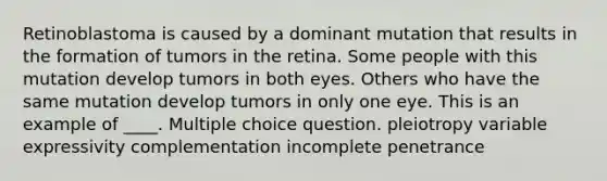 Retinoblastoma is caused by a dominant mutation that results in the formation of tumors in the retina. Some people with this mutation develop tumors in both eyes. Others who have the same mutation develop tumors in only one eye. This is an example of ____. Multiple choice question. pleiotropy variable expressivity complementation incomplete penetrance