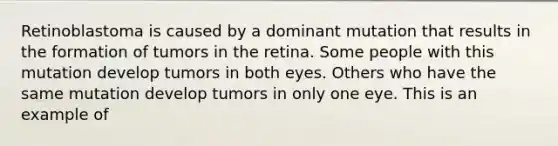 Retinoblastoma is caused by a dominant mutation that results in the formation of tumors in the retina. Some people with this mutation develop tumors in both eyes. Others who have the same mutation develop tumors in only one eye. This is an example of