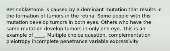 Retinoblastoma is caused by a dominant mutation that results in the formation of tumors in the retina. Some people with this mutation develop tumors in both eyes. Others who have the same mutation develop tumors in only one eye. This is an example of ____. Multiple choice question. complementation pleiotropy incomplete penetrance variable expressivity