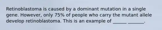 Retinoblastoma is caused by a dominant mutation in a single gene. However, only 75% of people who carry the mutant allele develop retinoblastoma. This is an example of ______ _______.