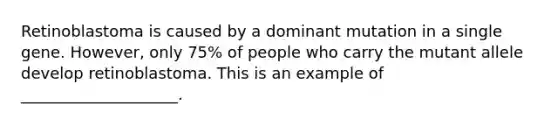Retinoblastoma is caused by a dominant mutation in a single gene. However, only 75% of people who carry the mutant allele develop retinoblastoma. This is an example of ____________________.