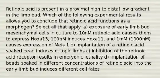 Retinoic acid is present in a proximal high to distal low gradient in the limb bud. Which of the following experimental results allows you to conclude that retinoic acid functions as a morphogen? Select all that apply: a) exposure of early limb bud mesenchymal cells in culture to 10nM retinoic acid causes them to express Hoxa13, 100nM induces Hoxa11, and 1mM (1000nM) causes expression of Meis 1 b) implantation of a retinoic acid soaked bead induces ectopic limbs c) inhibition of the retinoic acid receptor results in embryonic lethality d) implantation of beads soaked in different concentrations of retinoic acid into the early limb bud induces different cell fates