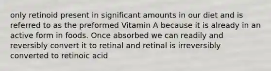 only retinoid present in significant amounts in our diet and is referred to as the preformed Vitamin A because it is already in an active form in foods. Once absorbed we can readily and reversibly convert it to retinal and retinal is irreversibly converted to retinoic acid