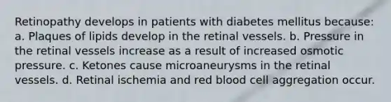 Retinopathy develops in patients with diabetes mellitus because: a. Plaques of lipids develop in the retinal vessels. b. Pressure in the retinal vessels increase as a result of increased osmotic pressure. c. Ketones cause microaneurysms in the retinal vessels. d. Retinal ischemia and red blood cell aggregation occur.