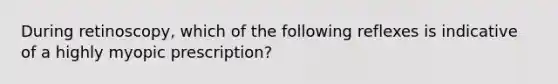 During retinoscopy, which of the following reflexes is indicative of a highly myopic prescription?