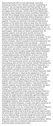 Retinyl Propionate (RP) is a less well-known, but pretty interesting member of the retinoids, aka the "royal family of skincare". You can read the who's who here but the TL;DR version is that tretinoin is the queen herself (the FDA-proven anti-aging active molecule), retinol is like Prince William (two conversion steps needed to be active) and Retinyl Palmitate is like little Prince George (three conversion steps needed to be active). Similar to Retinyl Palmitate, Retinyl Propionate is also a retinol ester with retinol and propionic acid being attached together. This puts our molecule in the place of little Princess Charlotte on the family tree, quite far away from the throne. However, not all retinol ester molecules are made equal when it comes to being transformed and being effective on the skin. As Dr. Fulton (the scientist behind both Retin-A and RP) puts it in his patent paper, "Other esters of vitamin A obtained from, for example, palmitic acid and acetic acid do not have the therapeutic advantages found with vitamin A propionate ..... Presumably, the [Retinyl Palmitate] molecule is so large, it is not able to transdermally reach the necessary part of the skin for activity. Similarly, vitamin A acetate is too small molecularly and therefore easily recrystallizes from any solution.....vitamin A propionate is the appropriate molecular weight and configuration to both remain in a stable solution and to be transdermally delivered to a site where it is active." So while the effectiveness of other retinol esters is highly questionable, Retinyl Propionate seems to be the most effective retinol ester molecule, and it "unexpectedly provides all the benefits of vitamin A acid but minimizes the negative side effects", at least according to Dr. Fulton, the inventor of the molecule. We know what you are thinking! This sounds great and all, but what about some proof? Some backup data not from the inventor himself? We looked into it and found three studies working with Retinyl Propionate. In a 2007 study by Dr. Draelos, she references a 12-week, double-blind, placebo-controlled clinical trial that compared the effectiveness of 0.15% retinol with 0.3% Retinyl Propionate. Both actives were effective in reducing the appearance of facial wrinkles and hyperpigmentation and the 0.3% RP worked a bit better. Another research that was done by Procter & Gamble combined multiple anti-aging actives including niacinamide, peptides and 0.3% of Retinyl Propionate and they compared this regimen with a 0.02% tretinoin regimen. They found that the cosmetic regimen was tolerated better, worked faster and gave comparable results. All this sounds very promising for RP, however, it is hard to know how much the other actives contributed to the positive results. Last, but not least there is a study from 1998 that tested a 0.15% Retinyl Propionate cream and after 24 weeks found no statistically significant difference between the effects of the retinyl propionate cream and the placebo preparation for any of the clinical parameters of skin photoaging. However, after 48 weeks, the 0.15% RP worked wonders for actinic keratoses, a rough, scaly patch caused by UV damage (its name contains actinic, but it is not acne, has nothing to do with it (!)). So, it seems that the minimum effective dose of Retinyl Propionate is larger than 0.15% which is not surprising given that it has to do three conversion steps to reach the active form, retinoic acid. But 0.3% RP (or more, obvs) seems to be an effective dose, and even though the proof is not as solid as it is for retinol itself, if you are looking for a more gentle alternative, or if you are in the mood for experimentation, Retinyl Propionate looks like a noteworthy alternative and the most promising option among retinol esters.