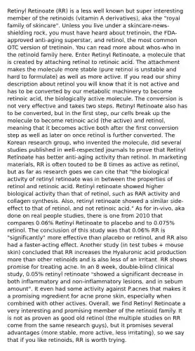 Retinyl Retinoate (RR) is a less well known but super interesting member of the retinoids (vitamin A derivatives), aka the "royal family of skincare". Unless you live under a skincare-news-shielding rock, you must have heard about tretinoin, the FDA-approved anti-aging superstar, and retinol, the most common OTC version of tretinoin. You can read more about whos-who in the retinoid family here. Enter Retinyl Retinoate, a molecule that is created by attaching retinol to retinoic acid. The attachment makes the molecule more stable (pure retinol is unstable and hard to formulate) as well as more active. If you read our shiny description about retinol you will know that it is not active and has to be converted by our metabolic machinery to become retinoic acid, the biologically active molecule. The conversion is not very effective and takes two steps. Retinyl Retinoate also has to be converted, but in the first step, our cells break up the molecule to become retinoic acid (the active) and retinol, meaning that it becomes active both after the first conversion step as well as later on once retinol is further converted. The Korean research group, who invented the molecule, did several studies published in well-respected journals to prove that Retinyl Retinoate has better anti-aging activity than retinol. In marketing materials, RR is often touted to be 8 times as active as retinol, but as far as research goes we can cite that "the biological activity of retinyl retinoate was in between the properties of retinol and retinoic acid. Retinyl retinoate showed higher biological activity than that of retinol, such as RAR activity and collagen synthesis. Also, retinyl retinoate showed a similar side-effect to that of retinol, and not retinoic acid." As for in-vivo, aka done on real people studies, there is one from 2010 that compares 0.06% Retinyl Retinoate to placebo and to 0.075% retinol. The conclusion of this study was that 0.06% RR is "significantly" more effective than placebo or retinol, and RR also had a faster-acting effect. Another study (in test tubes + mouse skin) concluded that RR increases the Hyaluronic acid production more than other retinoids and is also less of an irritant. RR shows promise for treating acne. In an 8 week, double-blind clinical study, 0.05% retinyl retinoate "showed a significant decrease in both inflammatory and non-inflammatory lesions, and in sebum amount". It even had some activity against P.acnes that makes it a promising ingredient for acne prone skin, especially when combined with other actives. Overall, we find Retinyl Retinoate a very interesting and promising member of the retinoid family. It is not as proven as good old retinol (the multiple studies on RR come from the same research guys), but it promises several advantages (more stable, more active, less irritating), so we say that if you like retinoids, RR is worth trying.