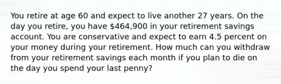 You retire at age 60 and expect to live another 27 years. On the day you retire, you have 464,900 in your retirement savings account. You are conservative and expect to earn 4.5 percent on your money during your retirement. How much can you withdraw from your retirement savings each month if you plan to die on the day you spend your last penny?