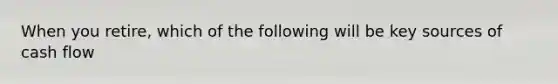 When you retire, which of the following will be key sources of cash flow
