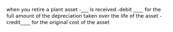 when you retire a plant asset -___ is received -debit ____ for the full amount of the depreciation taken over the life of the asset -credit____ for the original cost of the asset