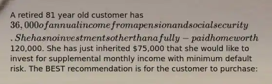 A retired 81 year old customer has 36,000 of annual income from a pension and social security. She has no investments other than a fully-paid home worth120,000. She has just inherited 75,000 that she would like to invest for supplemental monthly income with minimum default risk. The BEST recommendation is for the customer to purchase: