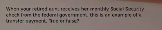 When your retired aunt receives her monthly Social Security check from the federal government, this is an example of a transfer payment. True or false?