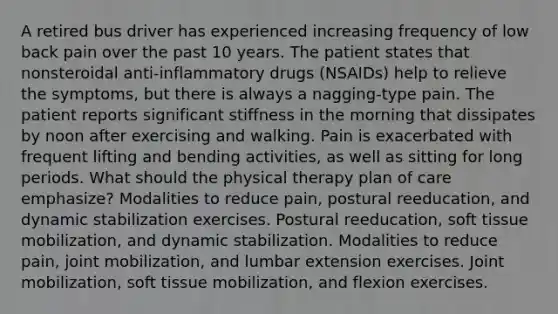 A retired bus driver has experienced increasing frequency of low back pain over the past 10 years. The patient states that nonsteroidal anti-inflammatory drugs (NSAIDs) help to relieve the symptoms, but there is always a nagging-type pain. The patient reports significant stiffness in the morning that dissipates by noon after exercising and walking. Pain is exacerbated with frequent lifting and bending activities, as well as sitting for long periods. What should the physical therapy plan of care emphasize? Modalities to reduce pain, postural reeducation, and dynamic stabilization exercises. Postural reeducation, soft tissue mobilization, and dynamic stabilization. Modalities to reduce pain, joint mobilization, and lumbar extension exercises. Joint mobilization, soft tissue mobilization, and flexion exercises.