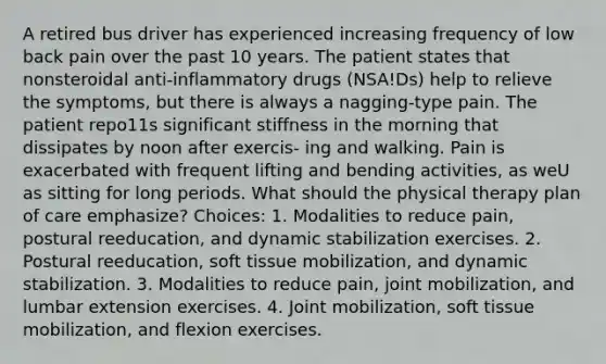 A retired bus driver has experienced increasing frequency of low back pain over the past 10 years. The patient states that nonsteroidal anti-inflammatory drugs (NSA!Ds) help to relieve the symptoms, but there is always a nagging-type pain. The patient repo11s significant stiffness in the morning that dissipates by noon after exercis- ing and walking. Pain is exacerbated with frequent lifting and bending activities, as weU as sitting for long periods. What should the physical therapy plan of care emphasize? Choices: 1. Modalities to reduce pain, postural reeducation, and dynamic stabilization exercises. 2. Postural reeducation, soft tissue mobilization, and dynamic stabilization. 3. Modalities to reduce pain, joint mobilization, and lumbar extension exercises. 4. Joint mobilization, soft tissue mobilization, and flexion exercises.