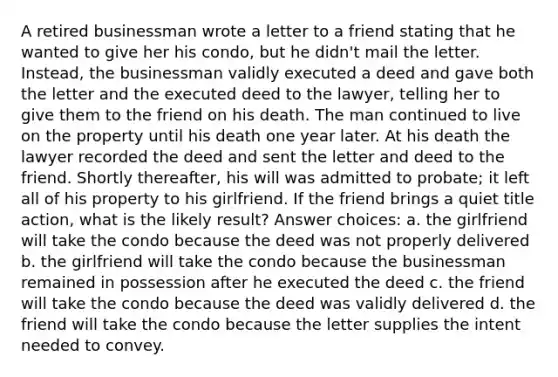 A retired businessman wrote a letter to a friend stating that he wanted to give her his condo, but he didn't mail the letter. Instead, the businessman validly executed a deed and gave both the letter and the executed deed to the lawyer, telling her to give them to the friend on his death. The man continued to live on the property until his death one year later. At his death the lawyer recorded the deed and sent the letter and deed to the friend. Shortly thereafter, his will was admitted to probate; it left all of his property to his girlfriend. If the friend brings a quiet title action, what is the likely result? Answer choices: a. the girlfriend will take the condo because the deed was not properly delivered b. the girlfriend will take the condo because the businessman remained in possession after he executed the deed c. the friend will take the condo because the deed was validly delivered d. the friend will take the condo because the letter supplies the intent needed to convey.