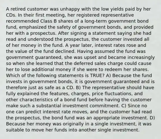 A retired customer was unhappy with the low yields paid by her CDs. In their first meeting, her registered representative recommended Class B shares of a long-term government bond fund, emphasized the safety of government bonds, and provided her with a prospectus. After signing a statement saying she had read and understood the prospectus, the customer invested all of her money in the fund. A year later, interest rates rose and the value of the fund declined. Having assumed the fund was government guaranteed, she was upset and became increasingly so when she learned that the deferred sales charge could cause her to lose additional money if she were to redeem her shares. Which of the following statements is TRUE? A) Because the fund invests in government bonds, it is government guaranteed and is therefore just as safe as a CD. B) The representative should have fully explained the features, charges, price fluctuations, and other characteristics of a bond fund before having the customer make such a substantial investment commitment. C) Since no one can predict interest rate moves, and the customer had read the prospectus, the bond fund was an appropriate investment. D) Because her money was originally in a single investment, it was suitable to move her funds into another single investment.