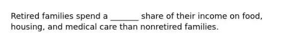 Retired families spend a _______ share of their income on food, housing, and medical care than nonretired families.