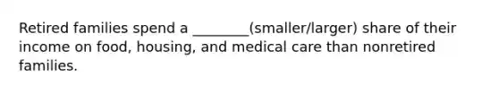 Retired families spend a ________(smaller/larger) share of their income on food, housing, and medical care than nonretired families.