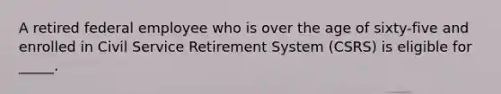 A retired federal employee who is over the age of sixty-five and enrolled in Civil Service Retirement System (CSRS) is eligible for _____.