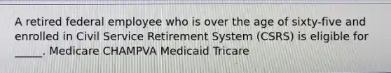 A retired federal employee who is over the age of sixty-five and enrolled in Civil Service Retirement System (CSRS) is eligible for _____. Medicare CHAMPVA Medicaid Tricare