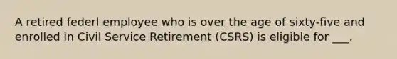 A retired federl employee who is over the age of sixty-five and enrolled in Civil Service Retirement (CSRS) is eligible for ___.