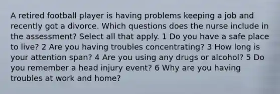 A retired football player is having problems keeping a job and recently got a divorce. Which questions does the nurse include in the assessment? Select all that apply. 1 Do you have a safe place to live? 2 Are you having troubles concentrating? 3 How long is your attention span? 4 Are you using any drugs or alcohol? 5 Do you remember a head injury event? 6 Why are you having troubles at work and home?