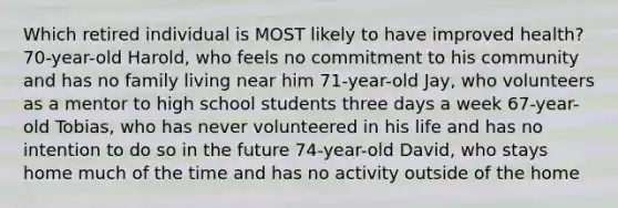 Which retired individual is MOST likely to have improved health? 70-year-old Harold, who feels no commitment to his community and has no family living near him 71-year-old Jay, who volunteers as a mentor to high school students three days a week 67-year-old Tobias, who has never volunteered in his life and has no intention to do so in the future 74-year-old David, who stays home much of the time and has no activity outside of the home