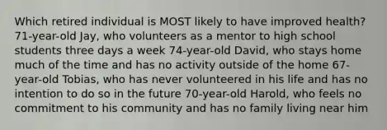 Which retired individual is MOST likely to have improved health? 71-year-old Jay, who volunteers as a mentor to high school students three days a week 74-year-old David, who stays home much of the time and has no activity outside of the home 67-year-old Tobias, who has never volunteered in his life and has no intention to do so in the future 70-year-old Harold, who feels no commitment to his community and has no family living near him