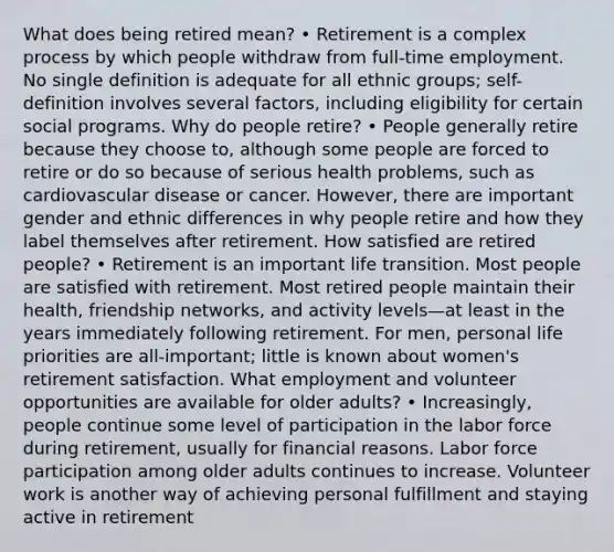 What does being retired mean? • Retirement is a complex process by which people withdraw from full-time employment. No single definition is adequate for all ethnic groups; self-definition involves several factors, including eligibility for certain social programs. Why do people retire? • People generally retire because they choose to, although some people are forced to retire or do so because of serious health problems, such as cardiovascular disease or cancer. However, there are important gender and ethnic differences in why people retire and how they label themselves after retirement. How satisfied are retired people? • Retirement is an important life transition. Most people are satisfied with retirement. Most retired people maintain their health, friendship networks, and activity levels—at least in the years immediately following retirement. For men, personal life priorities are all-important; little is known about women's retirement satisfaction. What employment and volunteer opportunities are available for older adults? • Increasingly, people continue some level of participation in the labor force during retirement, usually for financial reasons. Labor force participation among older adults continues to increase. Volunteer work is another way of achieving personal fulfillment and staying active in retirement