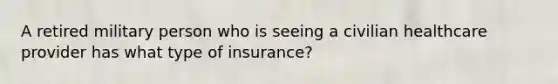 A retired military person who is seeing a civilian healthcare provider has what type of insurance?