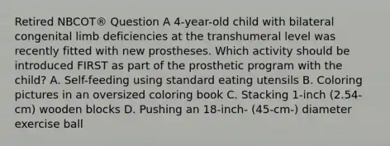 Retired NBCOT® Question A 4-year-old child with bilateral congenital limb deficiencies at the transhumeral level was recently fitted with new prostheses. Which activity should be introduced FIRST as part of the prosthetic program with the child? A. Self-feeding using standard eating utensils B. Coloring pictures in an oversized coloring book C. Stacking 1-inch (2.54-cm) wooden blocks D. Pushing an 18-inch- (45-cm-) diameter exercise ball