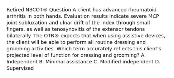 Retired NBCOT® Question A client has advanced rheumatoid arthritis in both hands. Evaluation results indicate severe MCP joint subluxation and ulnar drift of the index through small fingers, as well as tenosynovitis of the extensor tendons bilaterally. The OTR® expects that when using assistive devices, the client will be able to perform all routine dressing and grooming activities. Which term accurately reflects this client's projected level of function for dressing and grooming? A. Independent B. Minimal assistance C. Modified independent D. Supervised