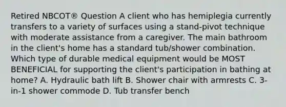 Retired NBCOT® Question A client who has hemiplegia currently transfers to a variety of surfaces using a stand-pivot technique with moderate assistance from a caregiver. The main bathroom in the client's home has a standard tub/shower combination. Which type of durable medical equipment would be MOST BENEFICIAL for supporting the client's participation in bathing at home? A. Hydraulic bath lift B. Shower chair with armrests C. 3-in-1 shower commode D. Tub transfer bench