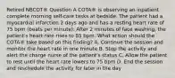 Retired NBCOT® Question A COTA® is observing an inpatient complete morning self-care tasks at bedside. The patient had a myocardial infarction 2 days ago and has a resting heart rate of 75 bpm (beats per minute). After 2 minutes of face washing, the patient's heart rate rises to 85 bpm. What action should the COTA® take based on this finding? A. Continue the session and monitor the heart rate in one minute B. Stop the activity and alert the charge nurse of the patient's status C. Allow the patient to rest until the heart rate lowers to 75 bpm D. End the session and reschedule the activity for later in the day