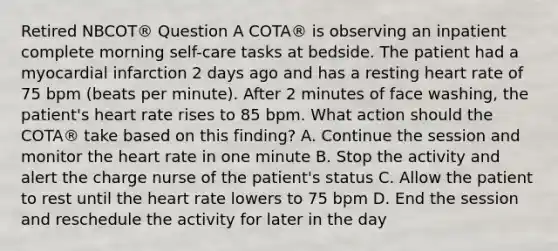 Retired NBCOT® Question A COTA® is observing an inpatient complete morning self-care tasks at bedside. The patient had a myocardial infarction 2 days ago and has a resting heart rate of 75 bpm (beats per minute). After 2 minutes of face washing, the patient's heart rate rises to 85 bpm. What action should the COTA® take based on this finding? A. Continue the session and monitor the heart rate in one minute B. Stop the activity and alert the charge nurse of the patient's status C. Allow the patient to rest until the heart rate lowers to 75 bpm D. End the session and reschedule the activity for later in the day