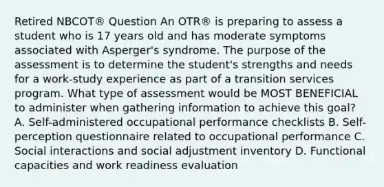 Retired NBCOT® Question An OTR® is preparing to assess a student who is 17 years old and has moderate symptoms associated with Asperger's syndrome. The purpose of the assessment is to determine the student's strengths and needs for a work-study experience as part of a transition services program. What type of assessment would be MOST BENEFICIAL to administer when gathering information to achieve this goal? A. Self-administered occupational performance checklists B. Self-perception questionnaire related to occupational performance C. Social interactions and social adjustment inventory D. Functional capacities and work readiness evaluation