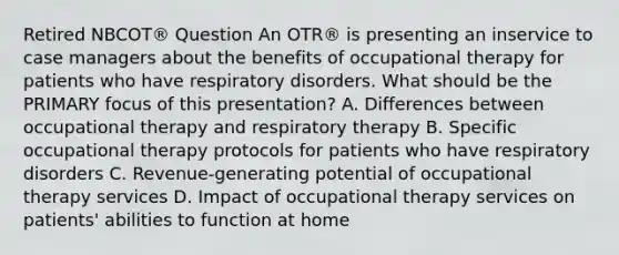 Retired NBCOT® Question An OTR® is presenting an inservice to case managers about the benefits of occupational therapy for patients who have respiratory disorders. What should be the PRIMARY focus of this presentation? A. Differences between occupational therapy and respiratory therapy B. Specific occupational therapy protocols for patients who have respiratory disorders C. Revenue-generating potential of occupational therapy services D. Impact of occupational therapy services on patients' abilities to function at home