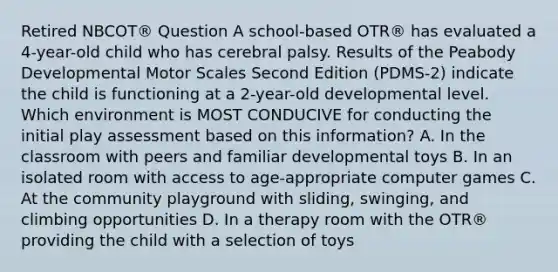 Retired NBCOT® Question A school-based OTR® has evaluated a 4-year-old child who has cerebral palsy. Results of the Peabody Developmental Motor Scales Second Edition (PDMS-2) indicate the child is functioning at a 2-year-old developmental level. Which environment is MOST CONDUCIVE for conducting the initial play assessment based on this information? A. In the classroom with peers and familiar developmental toys B. In an isolated room with access to age-appropriate computer games C. At the community playground with sliding, swinging, and climbing opportunities D. In a therapy room with the OTR® providing the child with a selection of toys