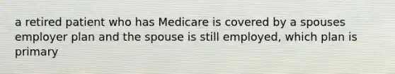 a retired patient who has Medicare is covered by a spouses employer plan and the spouse is still employed, which plan is primary