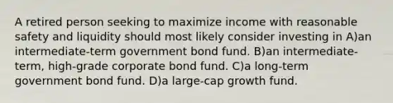 A retired person seeking to maximize income with reasonable safety and liquidity should most likely consider investing in A)an intermediate-term government bond fund. B)an intermediate-term, high-grade corporate bond fund. C)a long-term government bond fund. D)a large-cap growth fund.