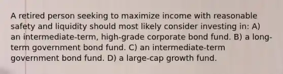 A retired person seeking to maximize income with reasonable safety and liquidity should most likely consider investing in: A) an intermediate-term, high-grade corporate bond fund. B) a long-term government bond fund. C) an intermediate-term government bond fund. D) a large-cap growth fund.