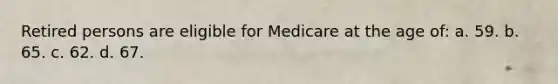 Retired persons are eligible for Medicare at the age of: a. 59. b. 65. c. 62. d. 67.