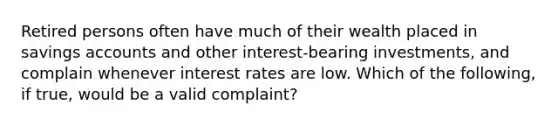 Retired persons often have much of their wealth placed in savings accounts and other​ interest-bearing investments, and complain whenever interest rates are low. Which of the​ following, if​ true, would be a valid​ complaint?