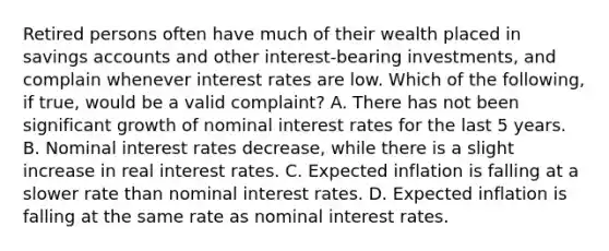 Retired persons often have much of their wealth placed in savings accounts and other interest-bearing investments, and complain whenever interest rates are low. Which of the following, if true, would be a valid complaint? A. There has not been significant growth of nominal interest rates for the last 5 years. B. Nominal interest rates decrease, while there is a slight increase in real interest rates. C. Expected inflation is falling at a slower rate than nominal interest rates. D. Expected inflation is falling at the same rate as nominal interest rates.