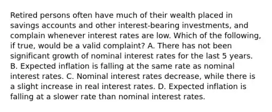 Retired persons often have much of their wealth placed in savings accounts and other​ interest-bearing investments, and complain whenever interest rates are low. Which of the​ following, if​ true, would be a valid​ complaint? A. There has not been significant growth of nominal interest rates for the last 5 years. B. Expected inflation is falling at the same rate as nominal interest rates. C. Nominal interest rates​ decrease, while there is a slight increase in real interest rates. D. Expected inflation is falling at a slower rate than nominal interest rates.