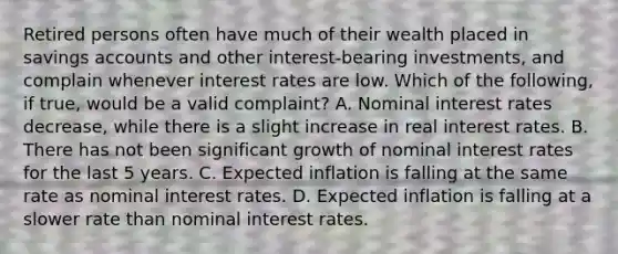 Retired persons often have much of their wealth placed in savings accounts and other​ interest-bearing investments, and complain whenever interest rates are low. Which of the​ following, if​ true, would be a valid​ complaint? A. Nominal interest rates​ decrease, while there is a slight increase in real interest rates. B. There has not been significant growth of nominal interest rates for the last 5 years. C. Expected inflation is falling at the same rate as nominal interest rates. D. Expected inflation is falling at a slower rate than nominal interest rates.