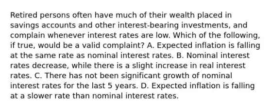 Retired persons often have much of their wealth placed in savings accounts and other​ interest-bearing investments, and complain whenever interest rates are low. Which of the​ following, if​ true, would be a valid​ complaint? A. Expected inflation is falling at the same rate as nominal interest rates. B. Nominal interest rates​ decrease, while there is a slight increase in real interest rates. C. There has not been significant growth of nominal interest rates for the last 5 years. D. Expected inflation is falling at a slower rate than nominal interest rates.