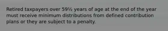 Retired taxpayers over 59½ years of age at the end of the year must receive minimum distributions from defined contribution plans or they are subject to a penalty.