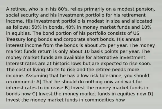 A retiree, who is in his 80's, relies primarily on a modest pension, social security and his investment portfolio for his retirement income. His investment portfolio is modest in size and allocated as follows: 50% in bonds, 40% in money market funds and 10% in equities. The bond portion of his portfolio consists of US Treasury long bonds and corporate short bonds. His annual interest income from the bonds is about 2% per year. The money market funds return is only about 10 basis points per year. The money market funds are available for alternative investment. Interest rates are at historic lows but are expected to rise soon. The cost of living starts to rise and the retiree needs more income. Assuming that he has a low risk tolerance, you should recommend: A] That he should do nothing now and wait for interest rates to increase B] Invest the money market funds in bonds now C] Invest the money market funds in equities now D] Invest the money market funds in commodities now