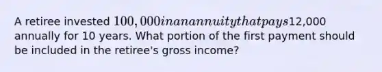 A retiree invested 100,000 in an annuity that pays12,000 annually for 10 years. What portion of the first payment should be included in the retiree's gross income?